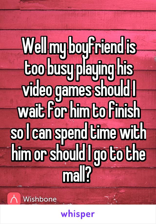 Well my boyfriend is too busy playing his video games should I wait for him to finish so I can spend time with him or should I go to the mall? 