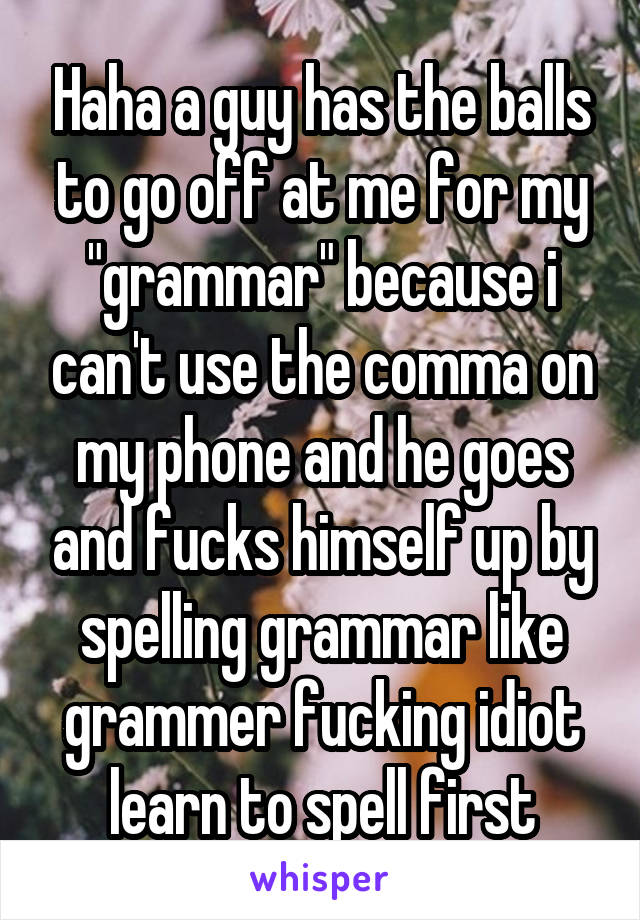 Haha a guy has the balls to go off at me for my "grammar" because i can't use the comma on my phone and he goes and fucks himself up by spelling grammar like grammer fucking idiot learn to spell first