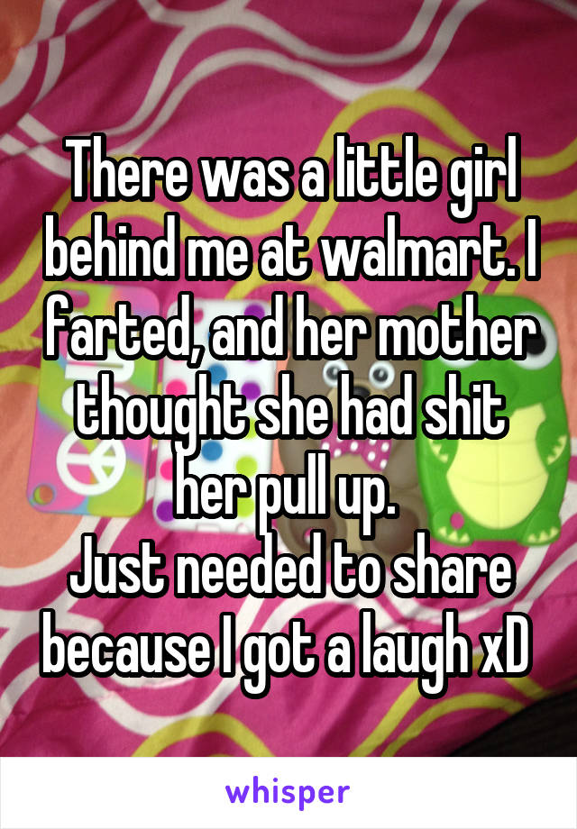There was a little girl behind me at walmart. I farted, and her mother thought she had shit her pull up. 
Just needed to share because I got a laugh xD 