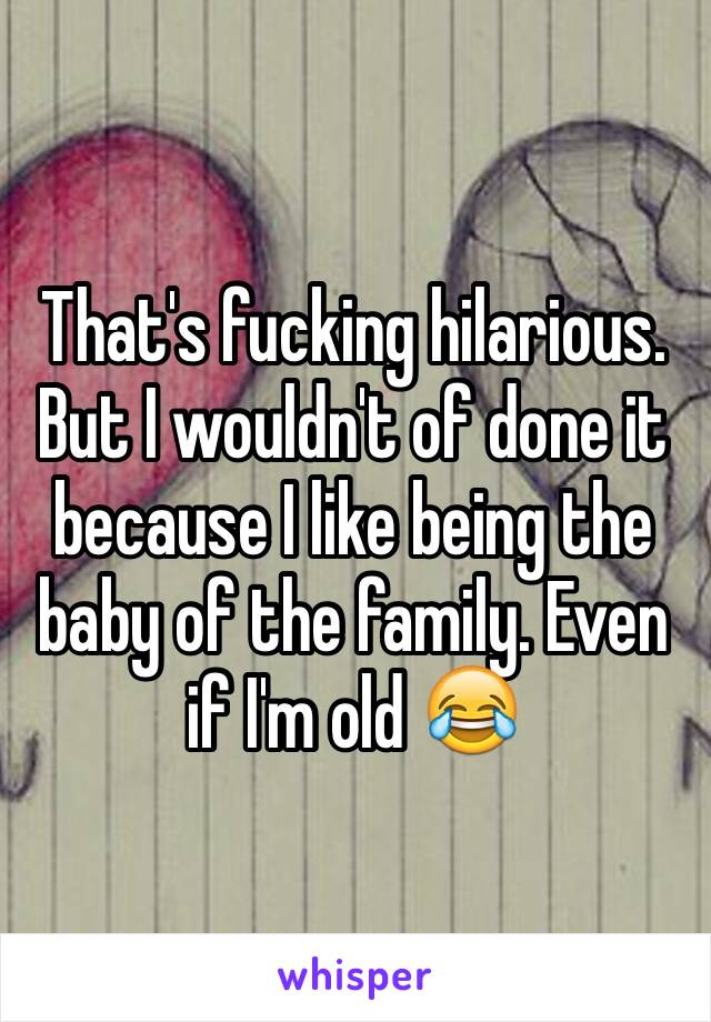 That's fucking hilarious. But I wouldn't of done it because I like being the baby of the family. Even if I'm old 😂