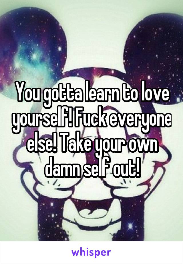 You gotta learn to love yourself! Fuck everyone else! Take your own damn self out!