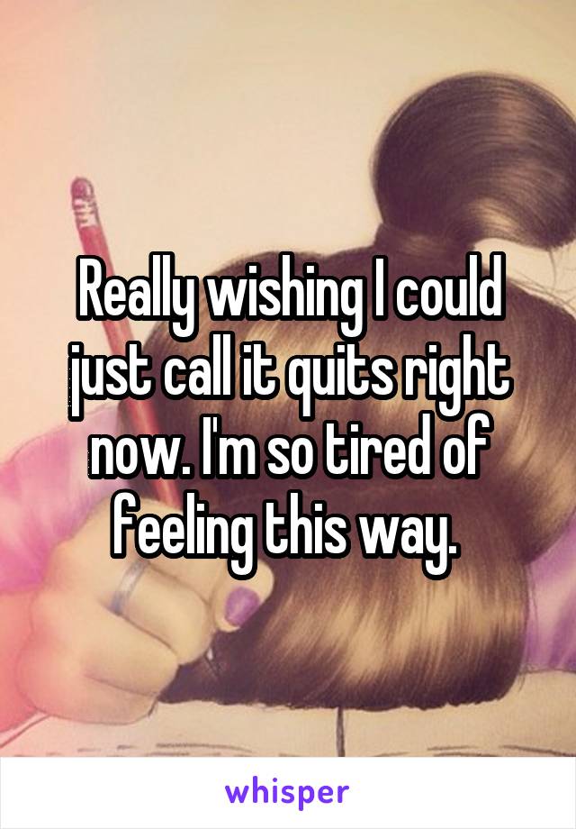 Really wishing I could just call it quits right now. I'm so tired of feeling this way. 