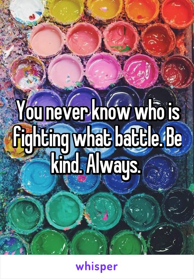You never know who is fighting what battle. Be kind. Always. 