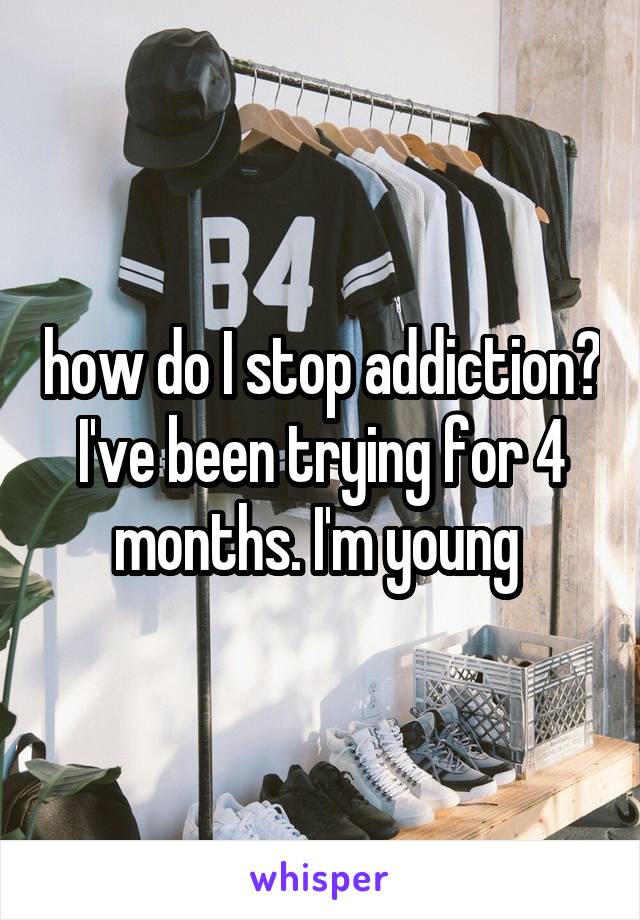 how do I stop addiction? I've been trying for 4 months. I'm young 