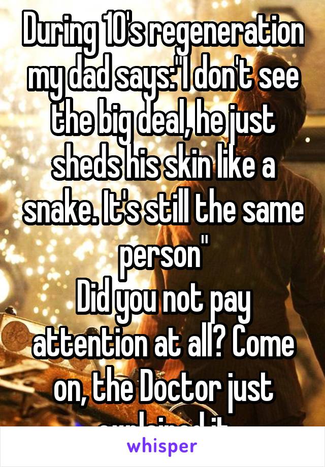 During 10's regeneration my dad says:"I don't see the big deal, he just sheds his skin like a snake. It's still the same person"
Did you not pay attention at all? Come on, the Doctor just explained it