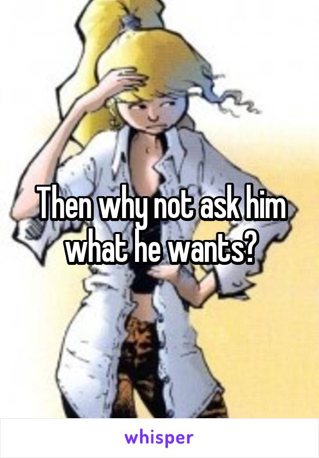Then why not ask him what he wants?