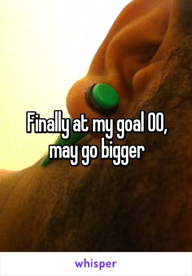 Finally at my goal 00, may go bigger