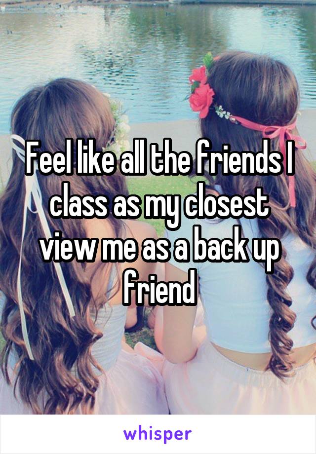 Feel like all the friends I class as my closest view me as a back up friend