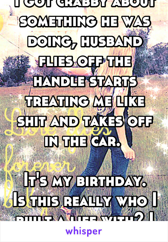 I got crabby about something he was doing, husband flies off the handle starts treating me like shit and takes off in the car. 

It's my birthday. Is this really who I built a life with? I feel stupid