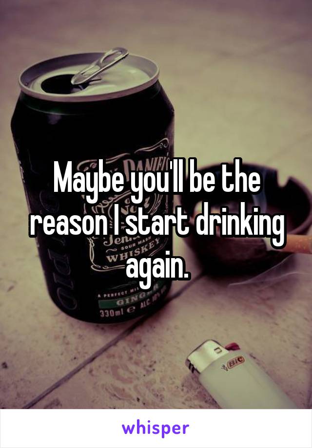 Maybe you'll be the reason I start drinking again.