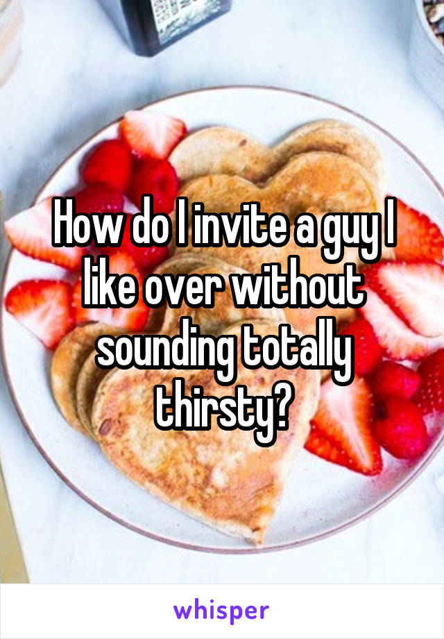 How do I invite a guy I like over without sounding totally thirsty?