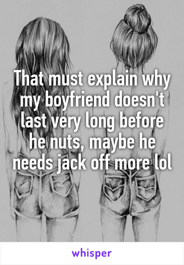 That must explain why my boyfriend doesn't last very long before he nuts, maybe he needs jack off more lol 