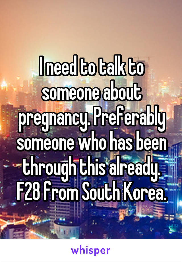 I need to talk to someone about pregnancy. Preferably someone who has been through this already. F28 from South Korea.