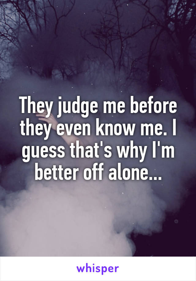 They judge me before they even know me. I guess that's why I'm better off alone...