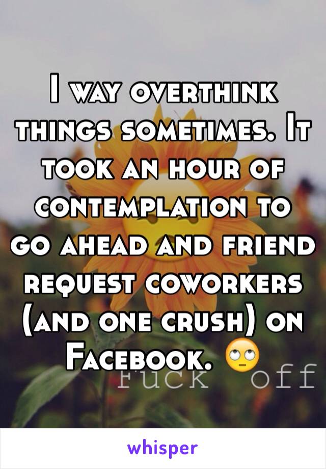 I way overthink things sometimes. It took an hour of contemplation to go ahead and friend request coworkers (and one crush) on Facebook. 🙄