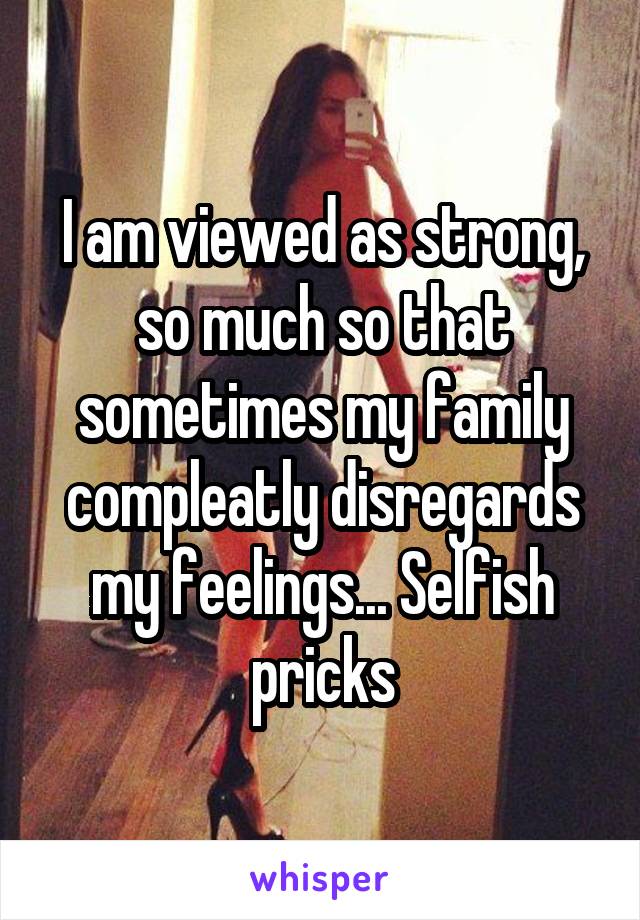 I am viewed as strong, so much so that sometimes my family compleatly disregards my feelings... Selfish pricks
