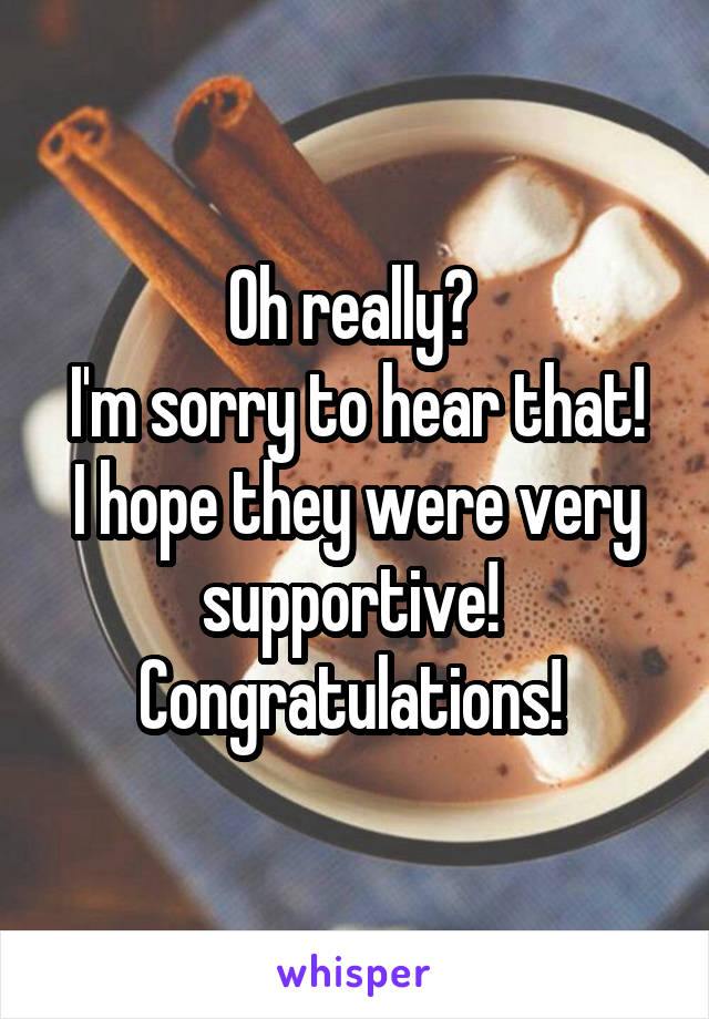 Oh really? 
I'm sorry to hear that! I hope they were very supportive! 
Congratulations! 