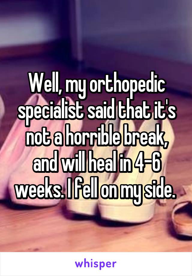 Well, my orthopedic specialist said that it's not a horrible break, and will heal in 4-6 weeks. I fell on my side. 