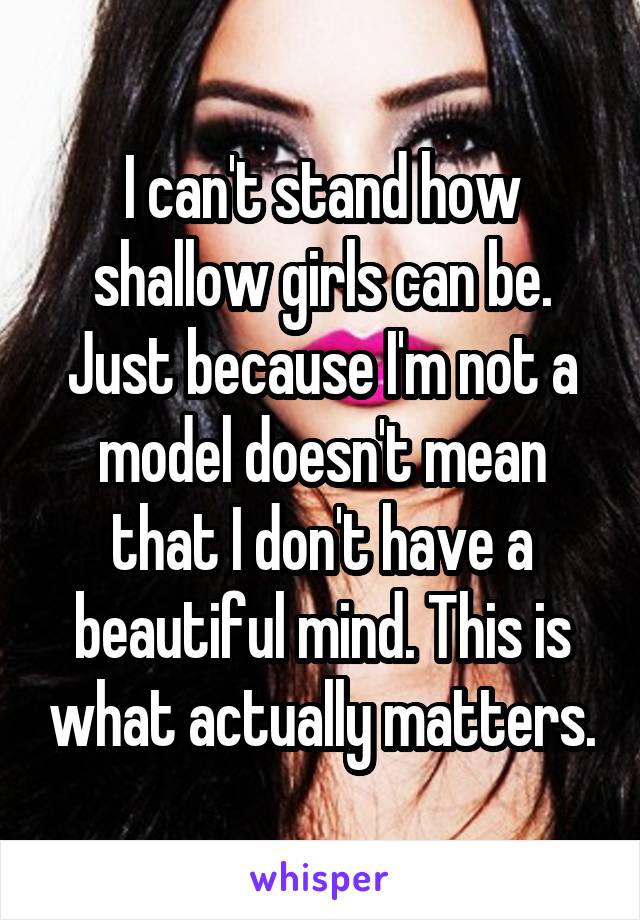 I can't stand how shallow girls can be. Just because I'm not a model doesn't mean that I don't have a beautiful mind. This is what actually matters.