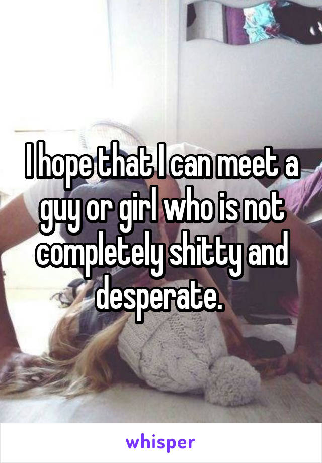 I hope that I can meet a guy or girl who is not completely shitty and desperate. 