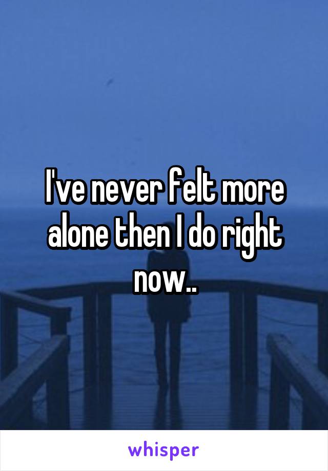 I've never felt more alone then I do right now..