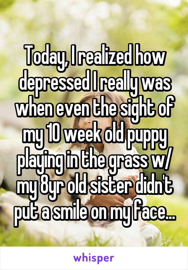 Today, I realized how depressed I really was when even the sight of my 10 week old puppy playing in the grass w/ my 8yr old sister didn't put a smile on my face...