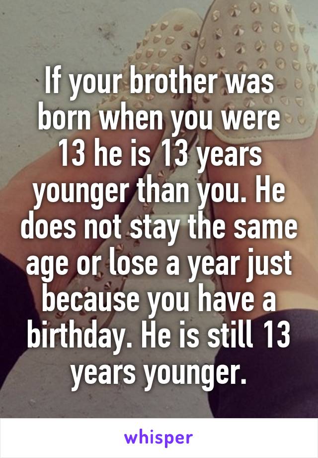 If your brother was born when you were 13 he is 13 years younger than you. He does not stay the same age or lose a year just because you have a birthday. He is still 13 years younger.