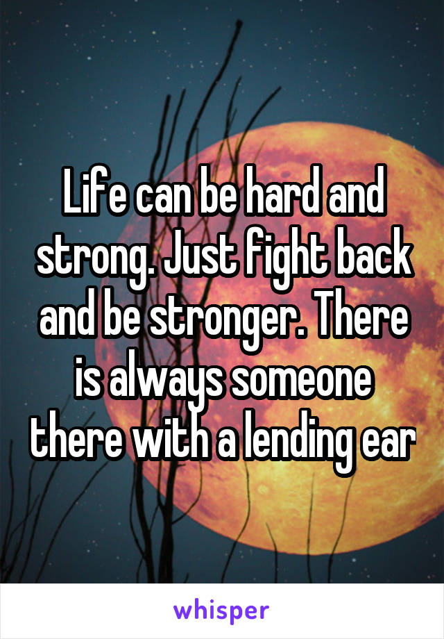 Life can be hard and strong. Just fight back and be stronger. There is always someone there with a lending ear