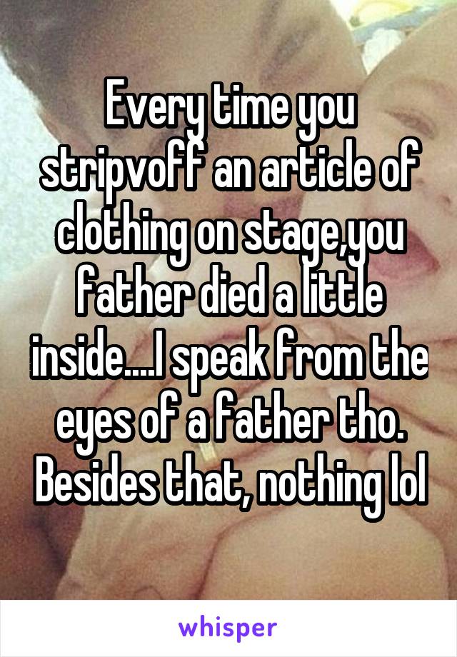 Every time you stripvoff an article of clothing on stage,you father died a little inside....I speak from the eyes of a father tho. Besides that, nothing lol 