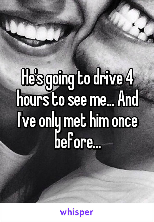 He's going to drive 4 hours to see me... And I've only met him once before...