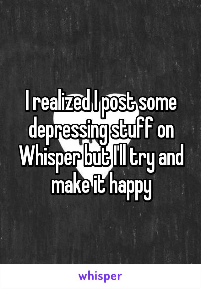 I realized I post some depressing stuff on Whisper but I'll try and make it happy