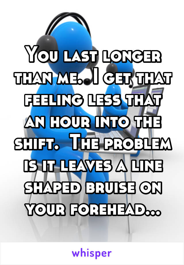 You last longer than me.  I get that feeling less that an hour into the shift.  The problem is it leaves a line shaped bruise on your forehead...