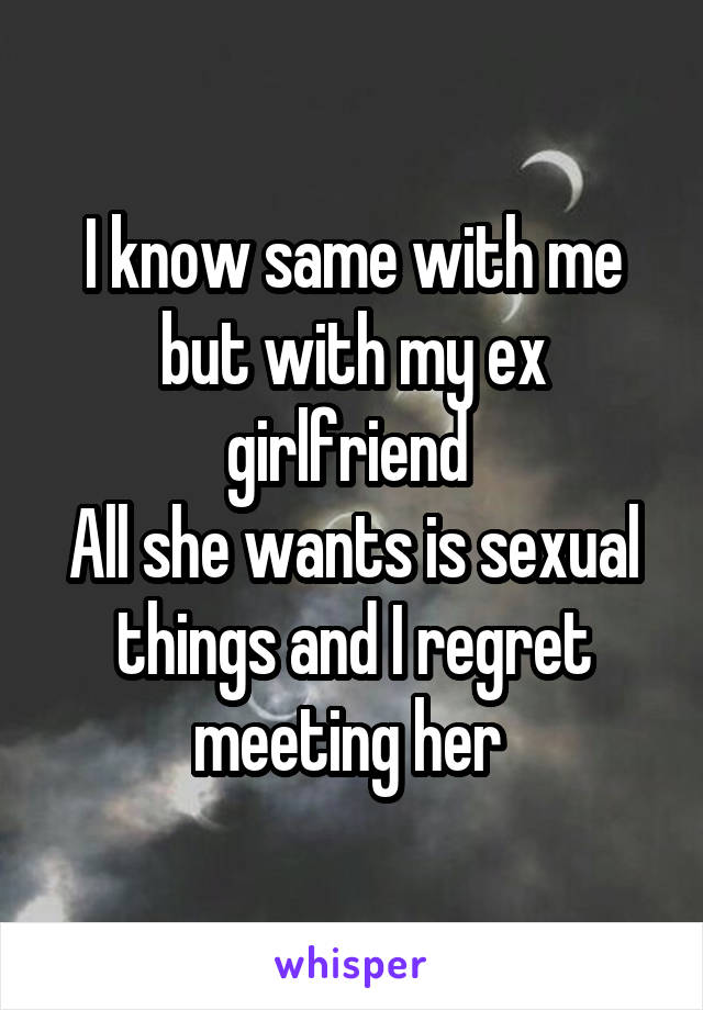 I know same with me but with my ex girlfriend 
All she wants is sexual things and I regret meeting her 