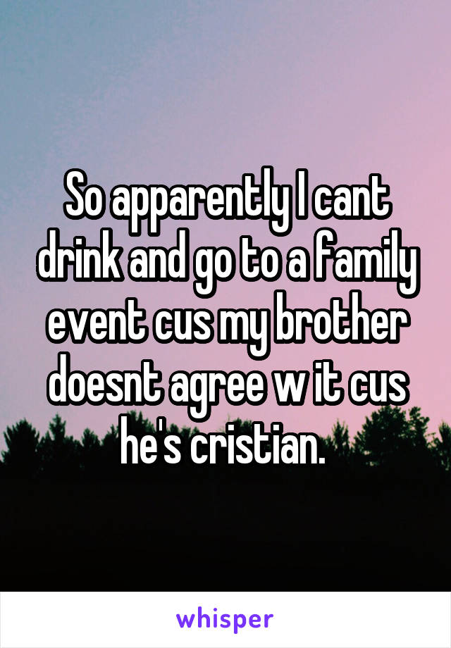 So apparently I cant drink and go to a family event cus my brother doesnt agree w it cus he's cristian. 