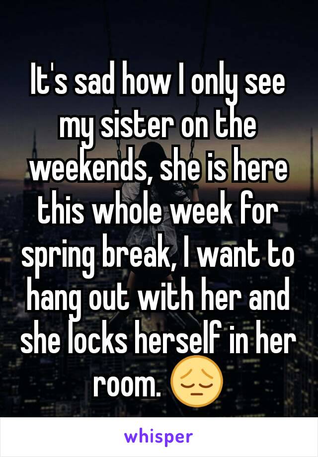 It's sad how I only see my sister on the weekends, she is here this whole week for spring break, I want to hang out with her and she locks herself in her room. 😔