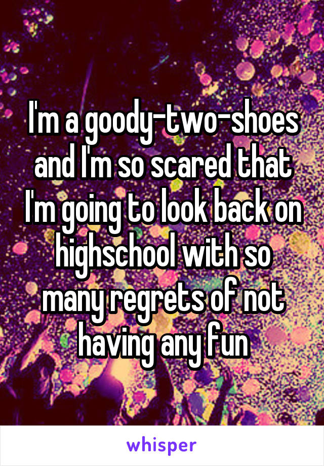 I'm a goody-two-shoes and I'm so scared that I'm going to look back on highschool with so many regrets of not having any fun