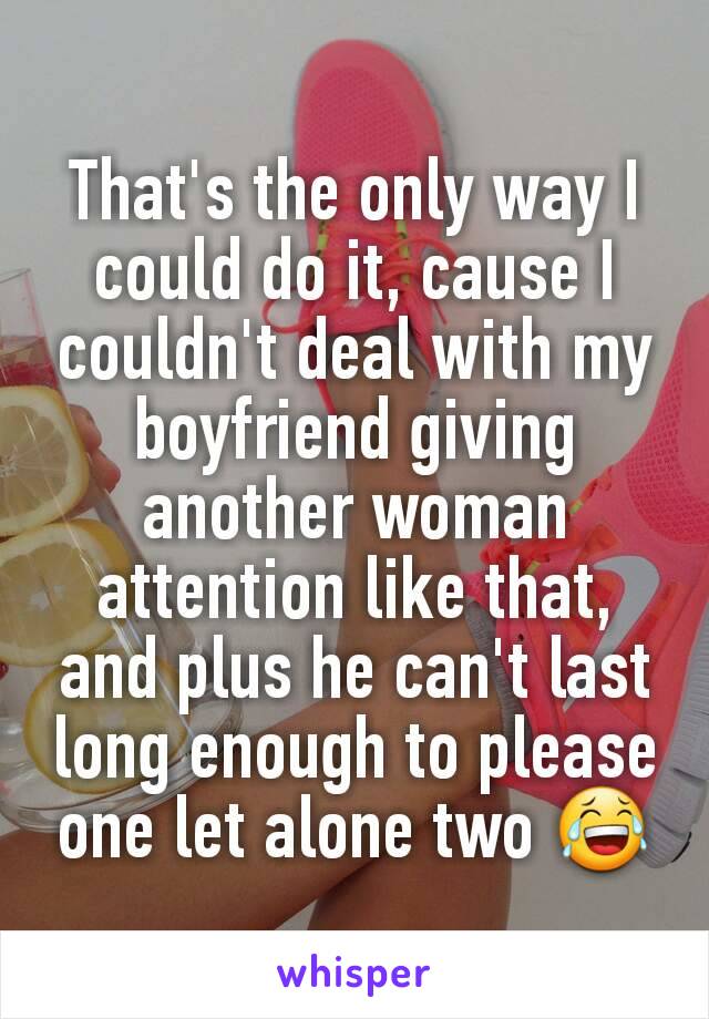 That's the only way I could do it, cause I couldn't deal with my boyfriend giving another woman attention like that, and plus he can't last long enough to please one let alone two 😂