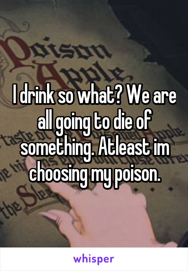 I drink so what? We are all going to die of something. Atleast im choosing my poison.