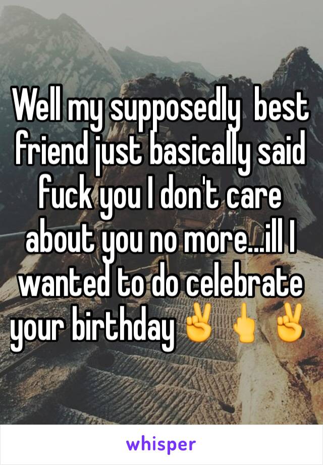 Well my supposedly  best friend just basically said fuck you I don't care about you no more...ill I wanted to do celebrate your birthday✌️🖕✌