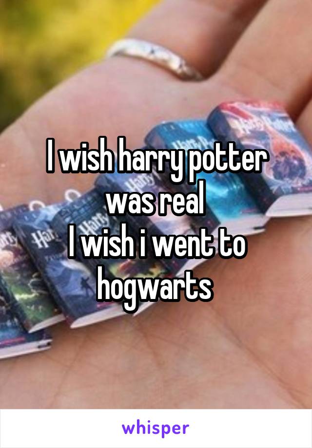 I wish harry potter was real 
I wish i went to hogwarts 