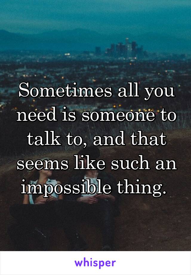 Sometimes all you need is someone to talk to, and that seems like such an impossible thing. 