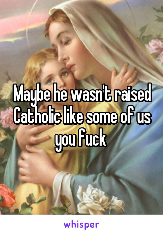 Maybe he wasn't raised Catholic like some of us you fuck 