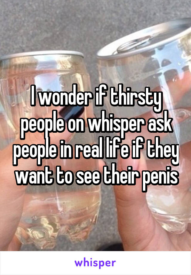 I wonder if thirsty people on whisper ask people in real life if they want to see their penis