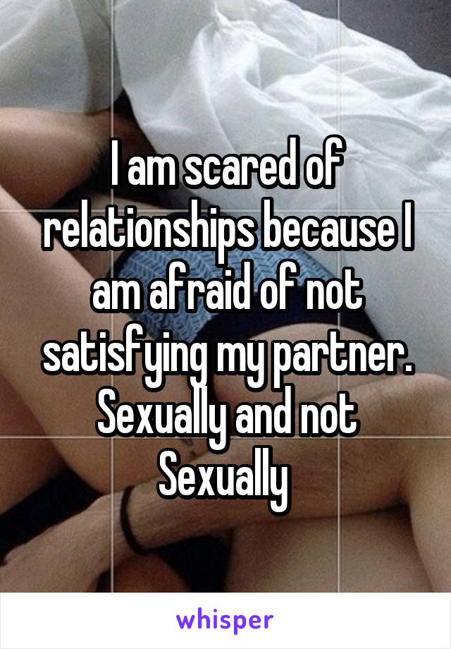 I am scared of relationships because I am afraid of not satisfying my partner. Sexually and not Sexually 