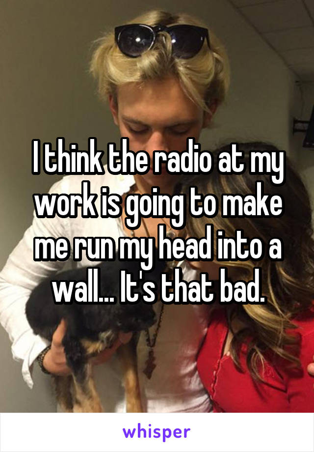 I think the radio at my work is going to make me run my head into a wall... It's that bad.