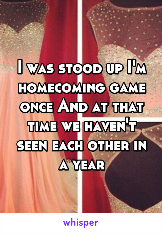I was stood up I'm homecoming game once And at that time we haven't seen each other in a year