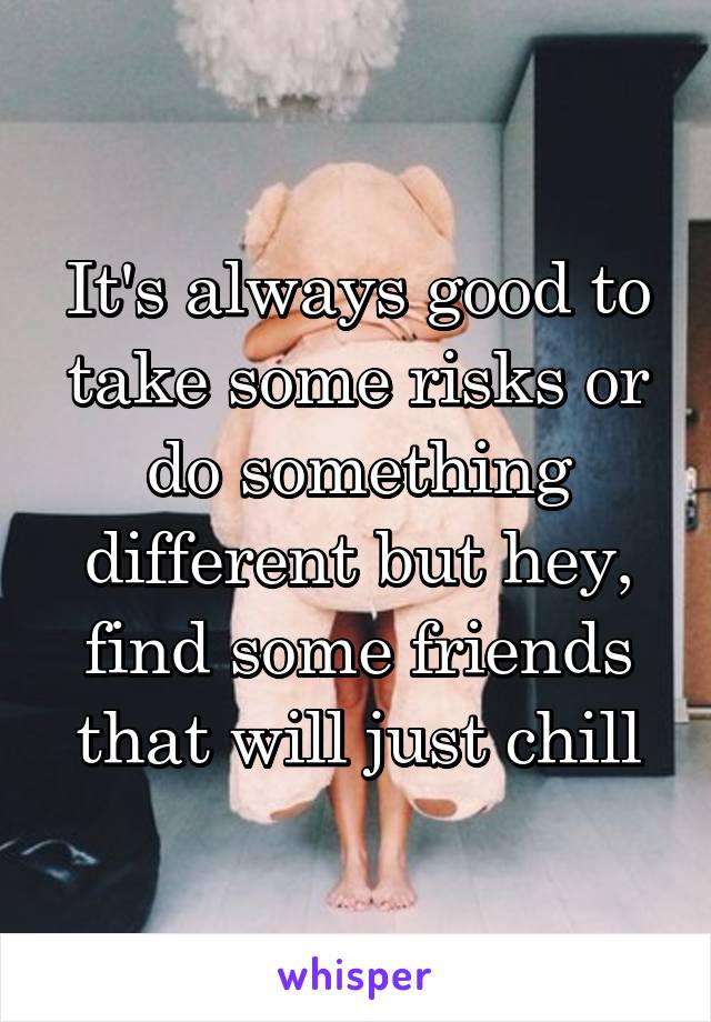 It's always good to take some risks or do something different but hey, find some friends that will just chill