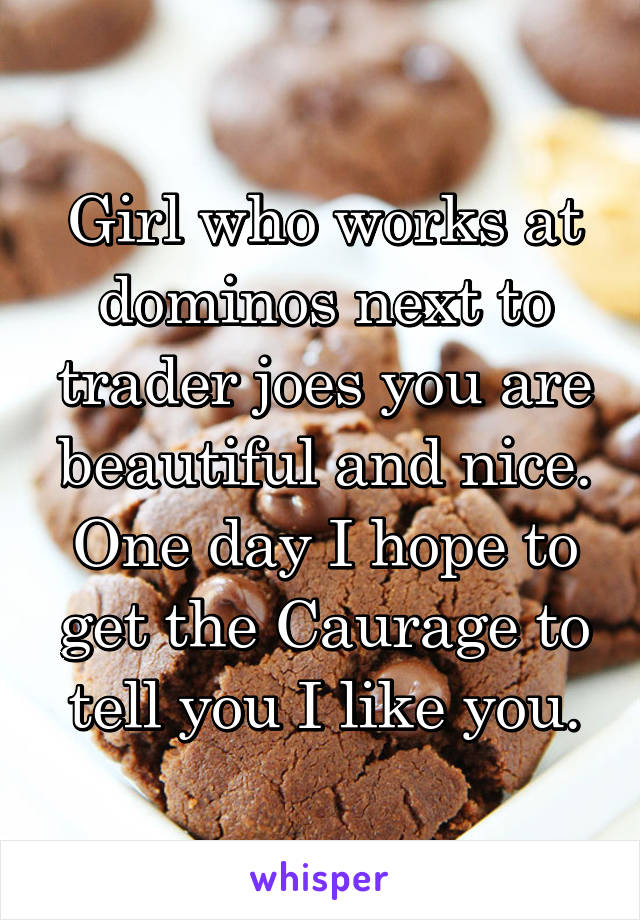 Girl who works at dominos next to trader joes you are beautiful and nice. One day I hope to get the Caurage to tell you I like you.