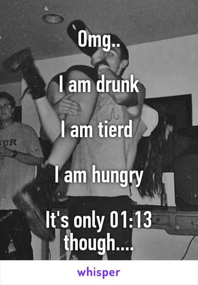 Omg..

I am drunk

I am tierd 

I am hungry

It's only 01:13 though....