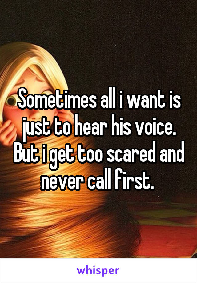 Sometimes all i want is just to hear his voice. But i get too scared and never call first. 